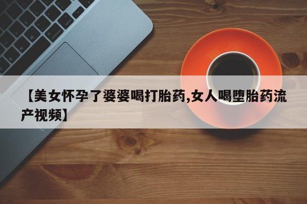 流产药购买联系【美女怀孕了婆婆喝打胎药,女人喝堕胎药流产视频】