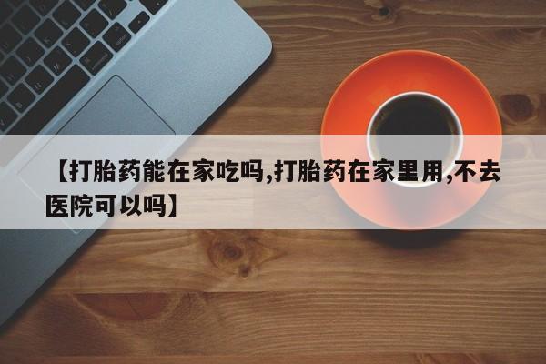 流产药购买联系【打胎药能在家吃吗,打胎药在家里用,不去医院可以吗】