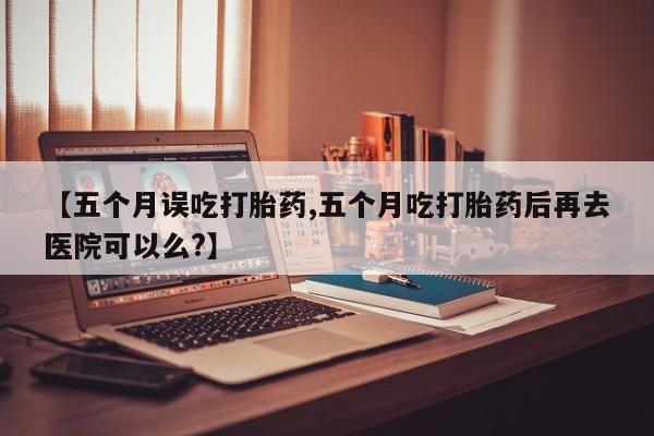 流产药购买联系【五个月误吃打胎药,五个月吃打胎药后再去医院可以么?】