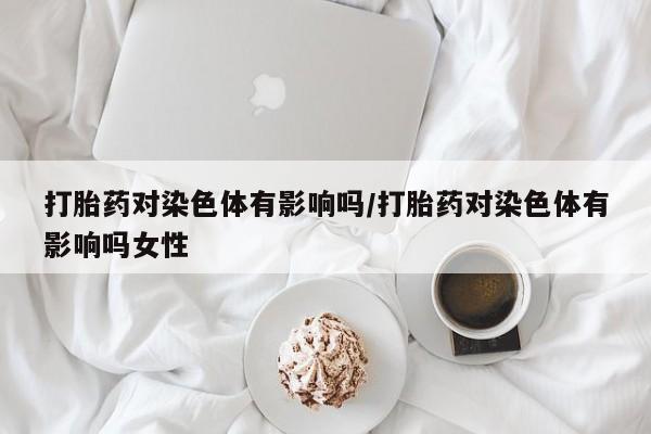 流产药购买联系打胎药对染色体有影响吗/打胎药对染色体有影响吗女性