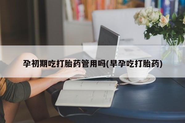 流产药购买联系孕初期吃打胎药管用吗(早孕吃打胎药)