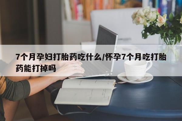流产药购买联系7个月孕妇打胎药吃什么/怀孕7个月吃打胎药能打掉吗