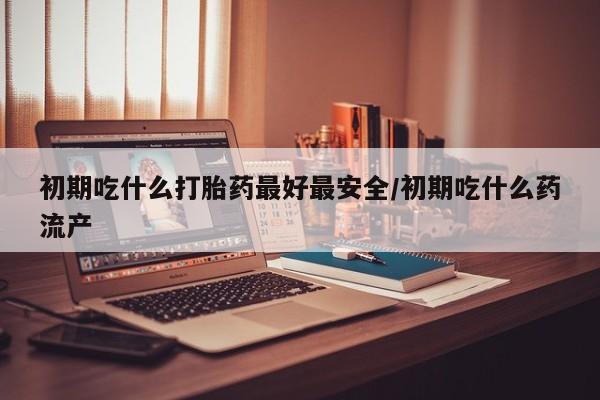 流产药购买联系初期吃什么打胎药最好最安全/初期吃什么药流产