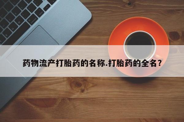 流产药购买联系药物流产打胎药的名称.打胎药的全名？