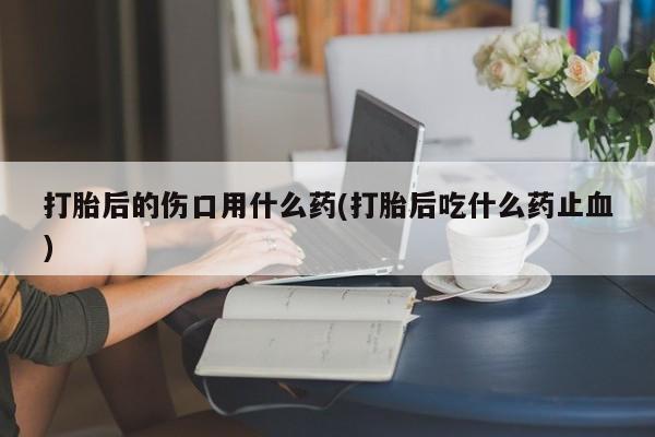 流产药购买联系打胎后的伤口用什么药(打胎后吃什么药止血)