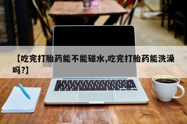 流产药购买联系【吃完打胎药能不能碰水,吃完打胎药能洗澡吗?】