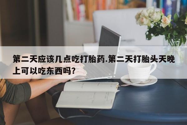 流产药购买联系第二天应该几点吃打胎药.第二天打胎头天晚上可以吃东西吗？