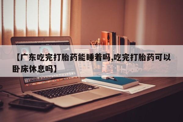 流产药购买联系【广东吃完打胎药能睡着吗,吃完打胎药可以卧床休息吗】