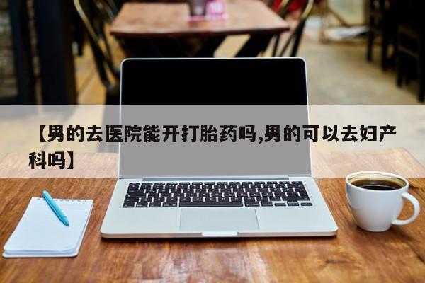 流产药购买联系【男的去医院能开打胎药吗,男的可以去妇产科吗】