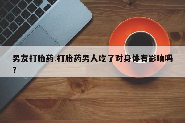 流产药购买联系男友打胎药.打胎药男人吃了对身体有影响吗？