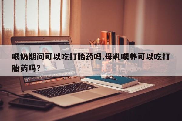 流产药购买联系喂奶期间可以吃打胎药吗.母乳喂养可以吃打胎药吗？