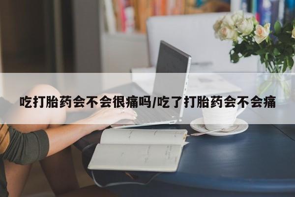 流产药购买联系吃打胎药会不会很痛吗/吃了打胎药会不会痛