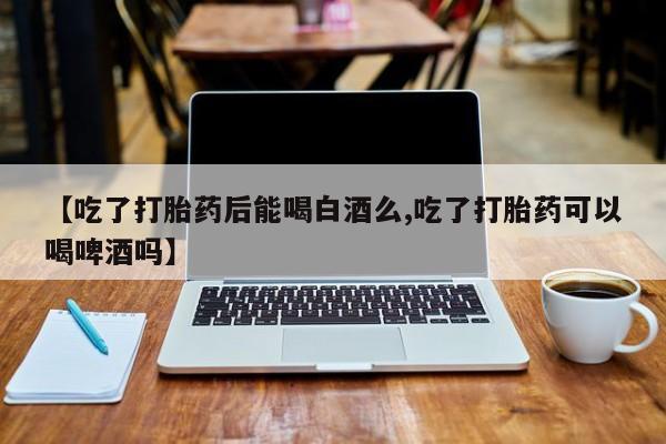 流产药购买联系【吃了打胎药后能喝白酒么,吃了打胎药可以喝啤酒吗】