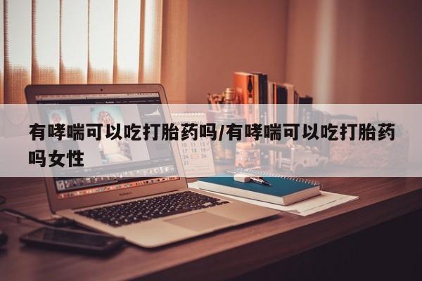 流产药购买联系有哮喘可以吃打胎药吗/有哮喘可以吃打胎药吗女性