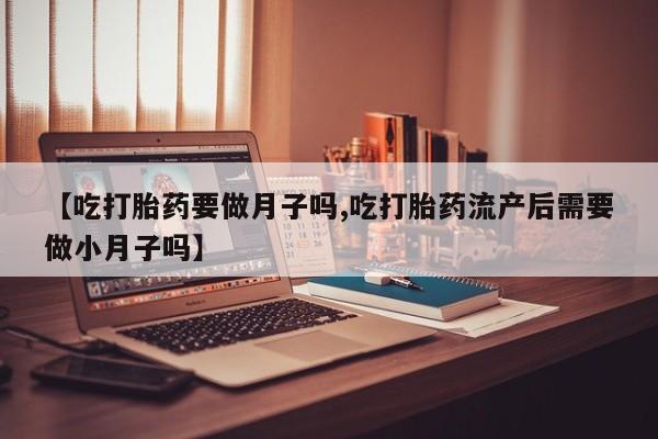 流产药购买联系【吃打胎药要做月子吗,吃打胎药流产后需要做小月子吗】
