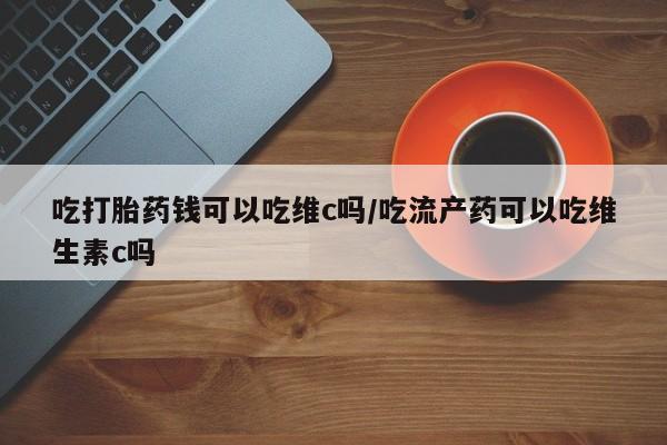 流产药购买联系吃打胎药钱可以吃维c吗/吃流产药可以吃维生素c吗