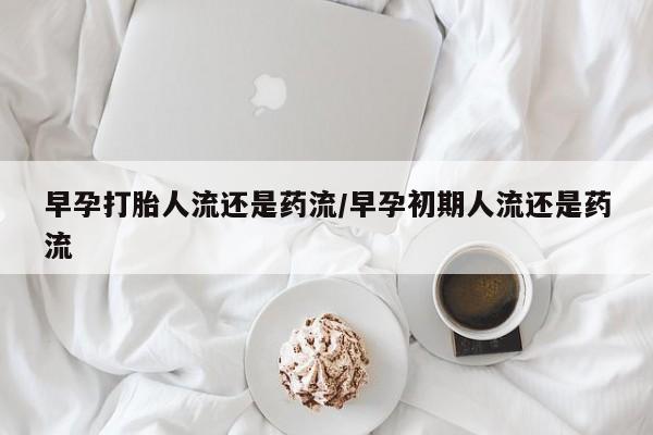 流产药购买联系早孕打胎人流还是药流/早孕初期人流还是药流