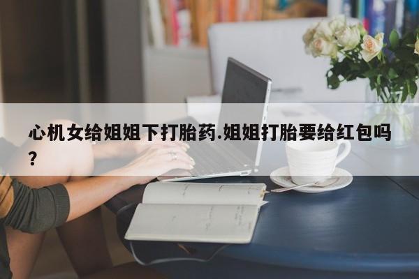 流产药购买联系心机女给姐姐下打胎药.姐姐打胎要给红包吗？