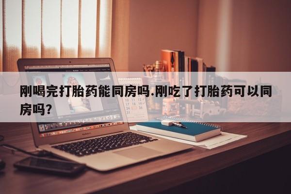 流产药购买联系刚喝完打胎药能同房吗.刚吃了打胎药可以同房吗？