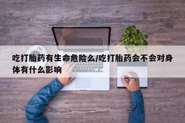 流产药购买联系吃打胎药有生命危险么/吃打胎药会不会对身体有什么影响