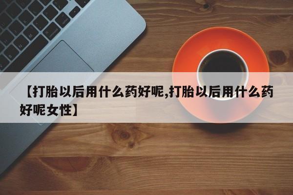 流产药购买联系【打胎以后用什么药好呢,打胎以后用什么药好呢女性】