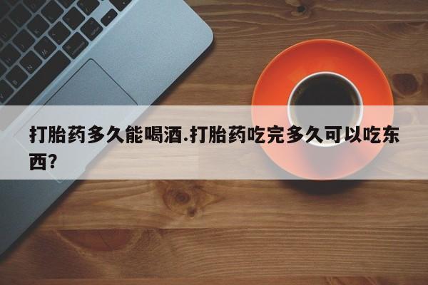 流产药购买联系打胎药多久能喝酒.打胎药吃完多久可以吃东西？
