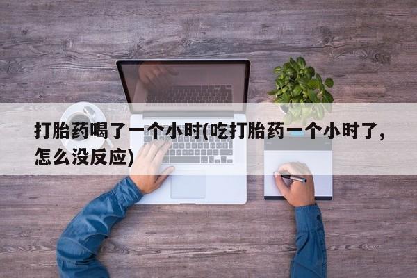 流产药购买联系打胎药喝了一个小时(吃打胎药一个小时了,怎么没反应)