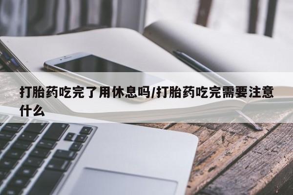 流产药购买联系打胎药吃完了用休息吗/打胎药吃完需要注意什么