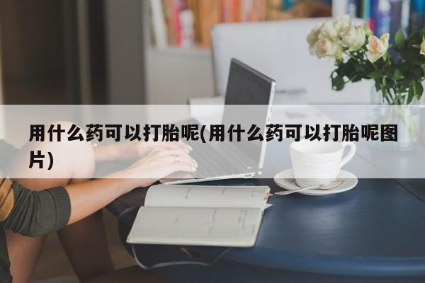 流产药购买联系用什么药可以打胎呢(用什么药可以打胎呢图片)