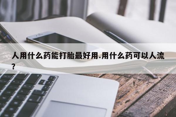 流产药购买联系人用什么药能打胎最好用.用什么药可以人流？