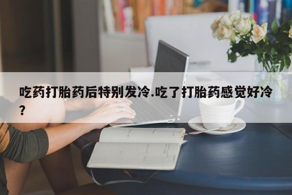 流产药购买联系吃药打胎药后特别发冷.吃了打胎药感觉好冷？