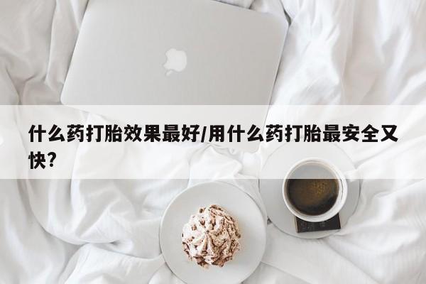 流产药购买联系什么药打胎效果最好/用什么药打胎最安全又快?