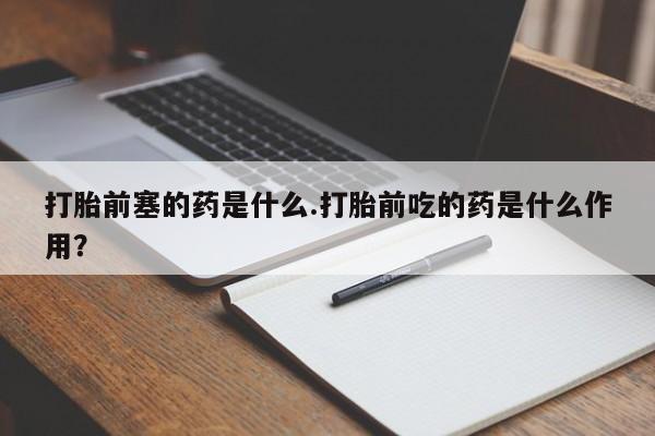 流产药购买联系打胎前塞的药是什么.打胎前吃的药是什么作用？